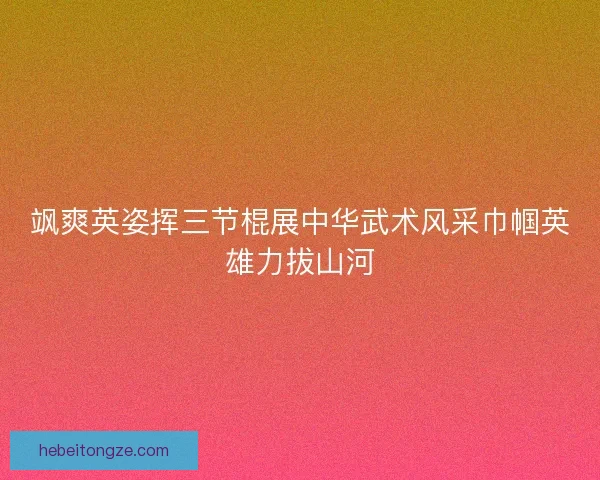 飒爽英姿挥三节棍展中华武术风采巾帼英雄力拔山河