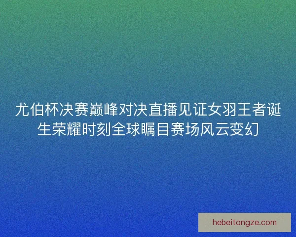 尤伯杯决赛巅峰对决直播见证女羽王者诞生荣耀时刻全球瞩目赛场风云变幻
