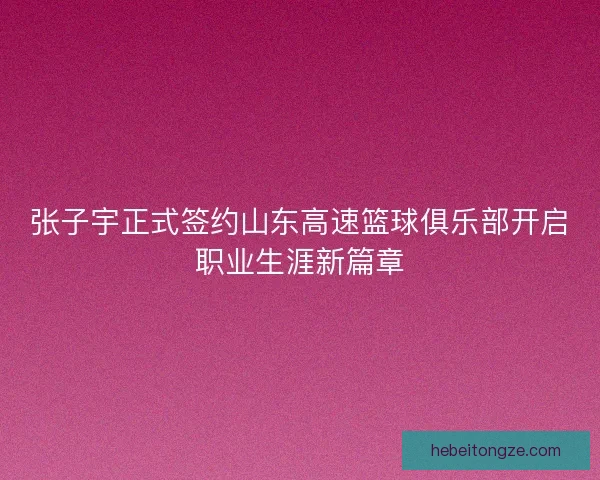 张子宇正式签约山东高速篮球俱乐部开启职业生涯新篇章