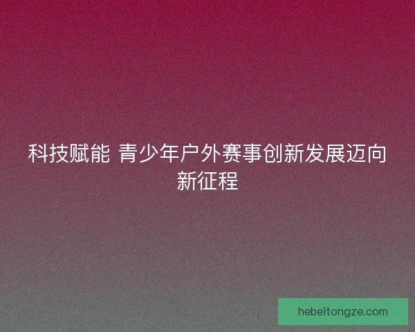 科技赋能 青少年户外赛事创新发展迈向新征程