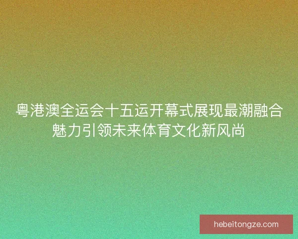 粤港澳全运会十五运开幕式展现最潮融合魅力引领未来体育文化新风尚