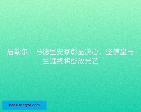 居勒尔：马德里安家彰显决心，坚信皇马生涯终将绽放光芒
