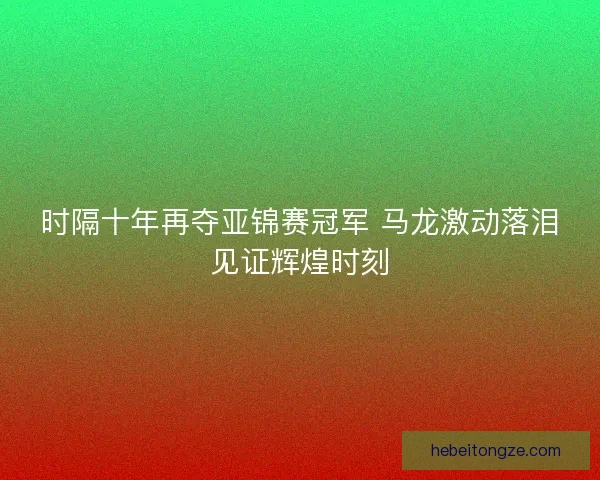 时隔十年再夺亚锦赛冠军 马龙激动落泪见证辉煌时刻