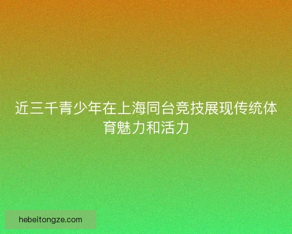近三千青少年在上海同台竞技展现传统体育魅力和活力