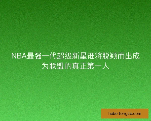 NBA最强一代超级新星谁将脱颖而出成为联盟的真正第一人